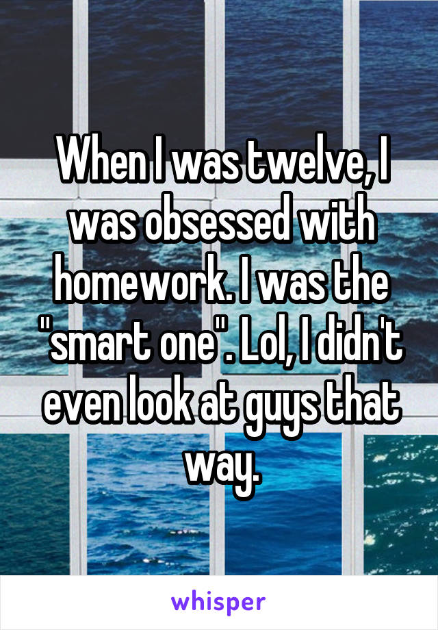 When I was twelve, I was obsessed with homework. I was the "smart one". Lol, I didn't even look at guys that way.