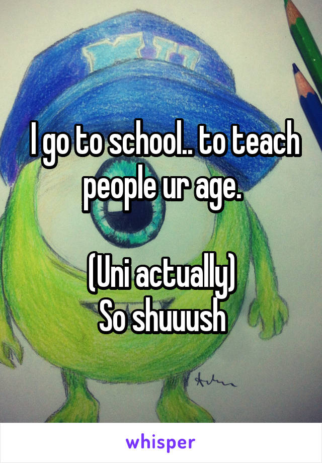  I go to school.. to teach people ur age.

(Uni actually)
So shuuush