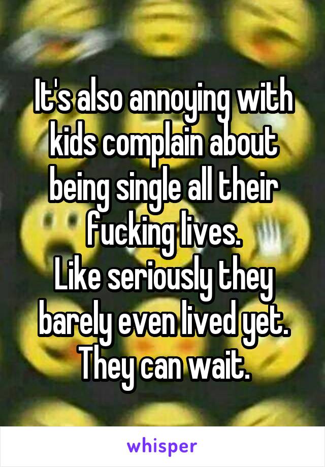 It's also annoying with kids complain about being single all their fucking lives.
Like seriously they barely even lived yet. They can wait.