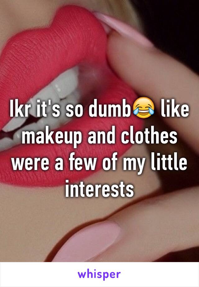 Ikr it's so dumb😂 like makeup and clothes were a few of my little interests 