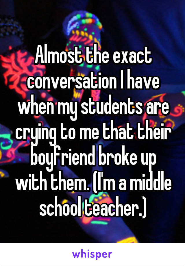 Almost the exact conversation I have when my students are crying to me that their boyfriend broke up with them. (I'm a middle school teacher.)