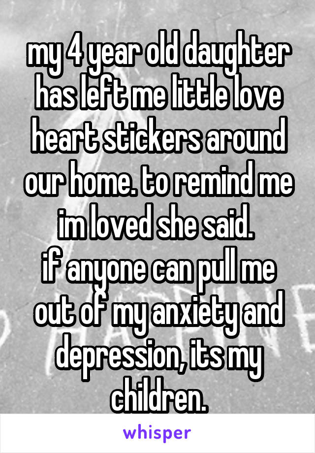 my 4 year old daughter has left me little love heart stickers around our home. to remind me im loved she said. 
if anyone can pull me out of my anxiety and depression, its my children.