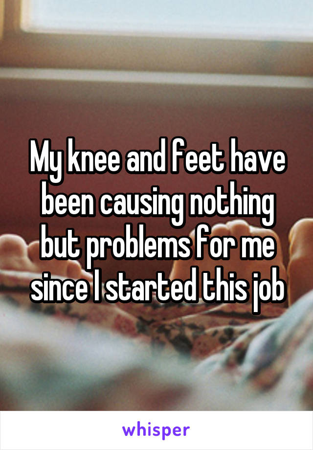 My knee and feet have been causing nothing but problems for me since I started this job