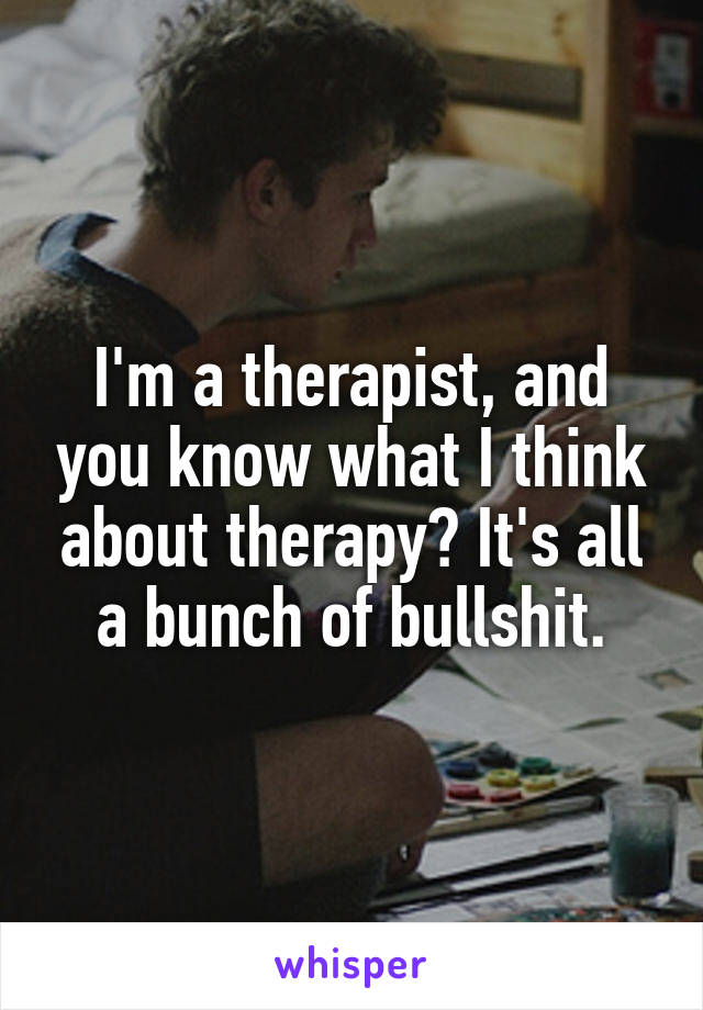 I'm a therapist, and you know what I think about therapy? It's all a bunch of bullshit.