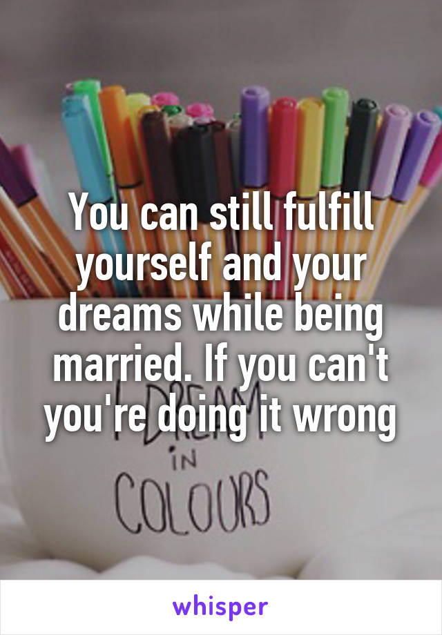 You can still fulfill yourself and your dreams while being married. If you can't you're doing it wrong