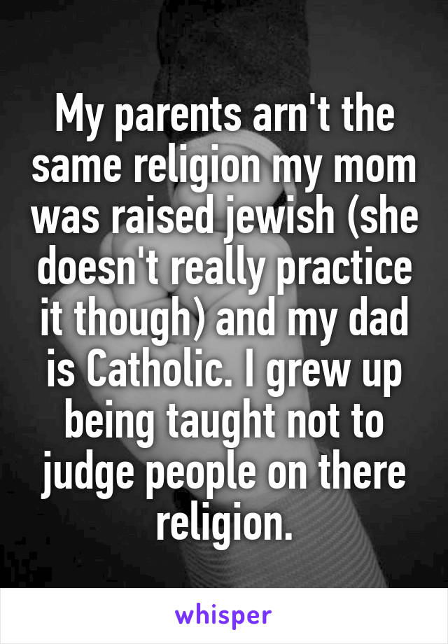 My parents arn't the same religion my mom was raised jewish (she doesn't really practice it though) and my dad is Catholic. I grew up being taught not to judge people on there religion.