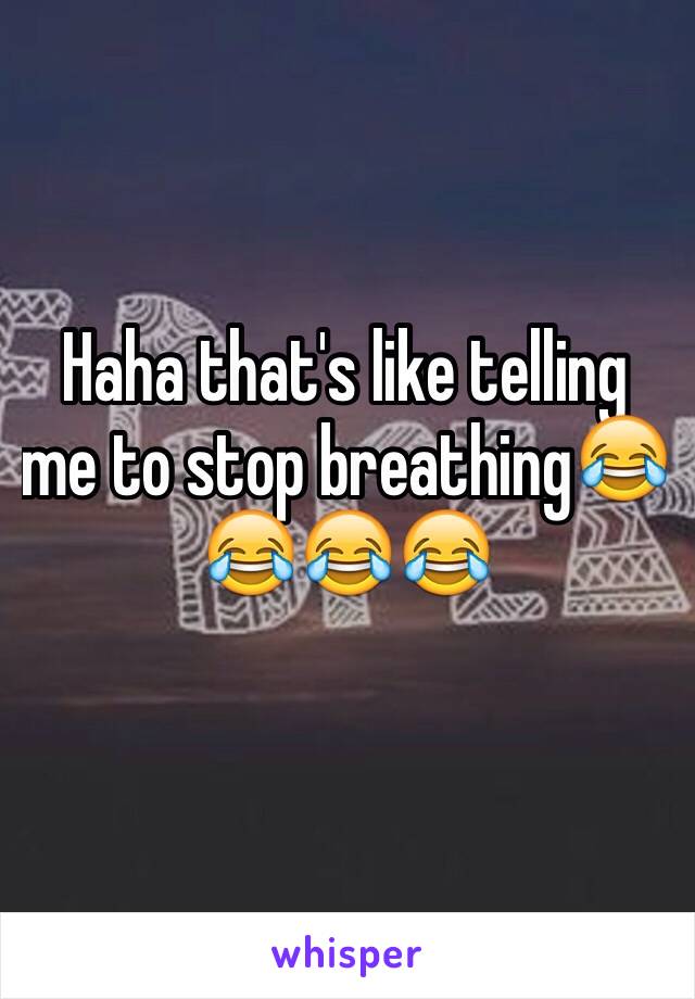 Haha that's like telling me to stop breathing😂😂😂😂