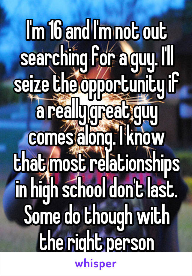 I'm 16 and I'm not out searching for a guy. I'll seize the opportunity if a really great guy comes along. I know that most relationships in high school don't last. Some do though with the right person