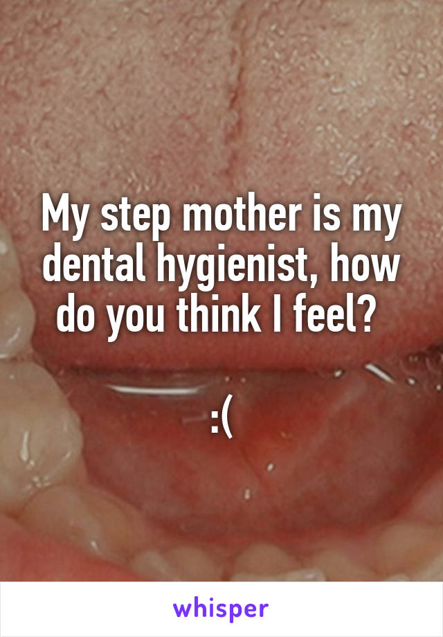 My step mother is my dental hygienist, how do you think I feel? 

:(
