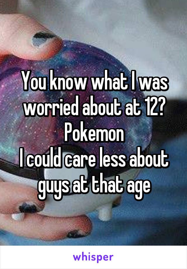 You know what I was worried about at 12?
Pokemon
I could care less about guys at that age