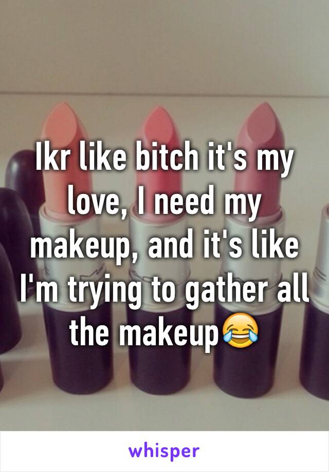 Ikr like bitch it's my love, I need my makeup, and it's like I'm trying to gather all the makeup😂