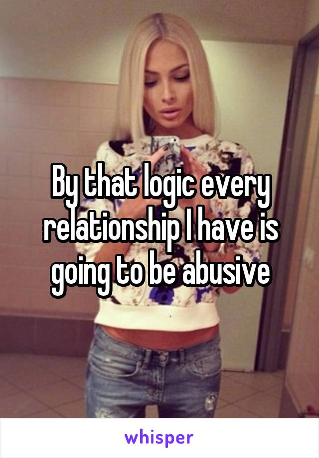 By that logic every relationship I have is going to be abusive