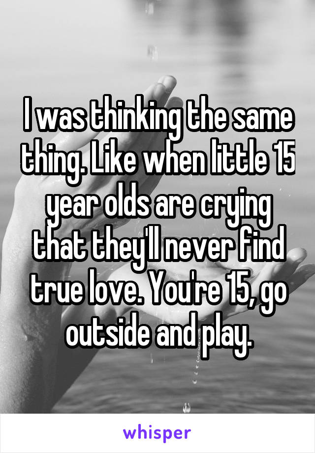 I was thinking the same thing. Like when little 15 year olds are crying that they'll never find true love. You're 15, go outside and play.