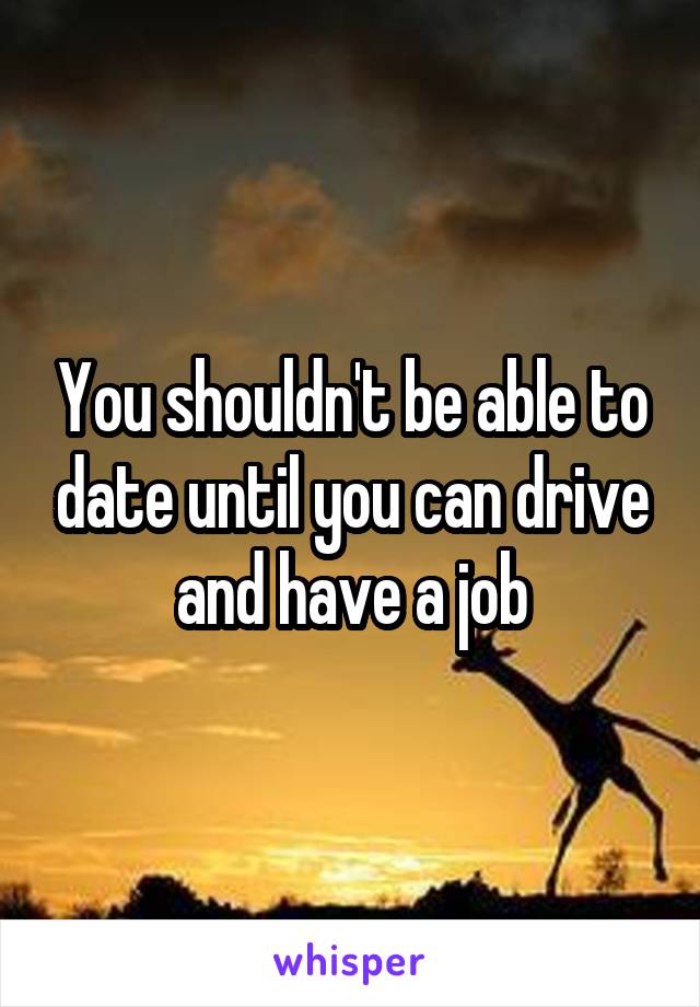 You shouldn't be able to date until you can drive and have a job