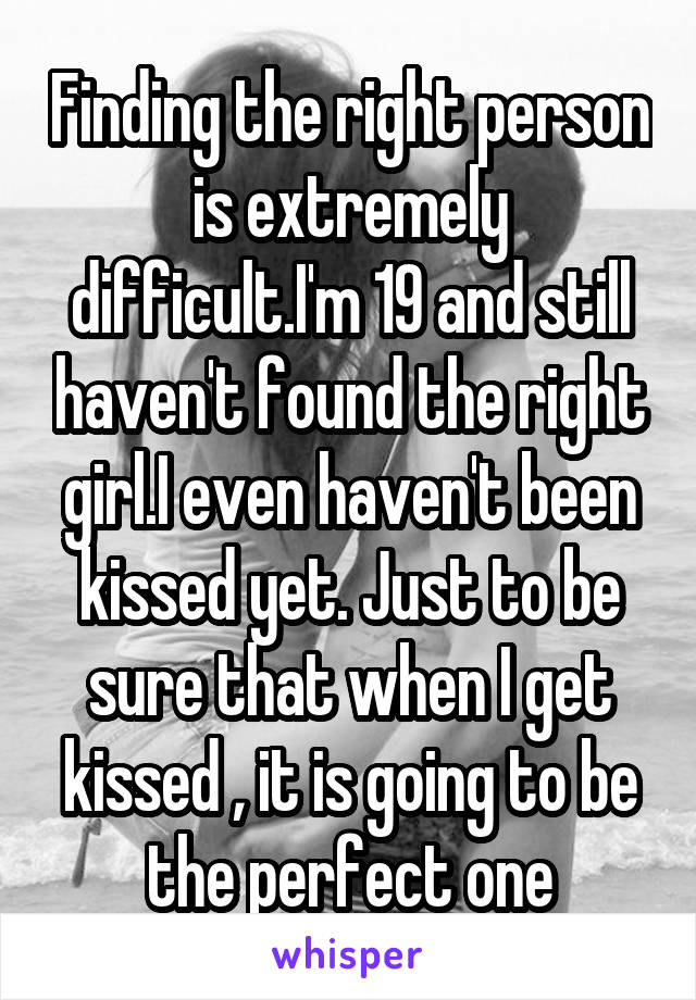 Finding the right person is extremely difficult.I'm 19 and still haven't found the right girl.I even haven't been kissed yet. Just to be sure that when I get kissed , it is going to be the perfect one