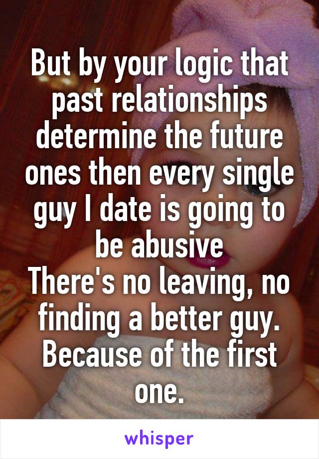 But by your logic that past relationships determine the future ones then every single guy I date is going to be abusive
There's no leaving, no finding a better guy.
Because of the first one.