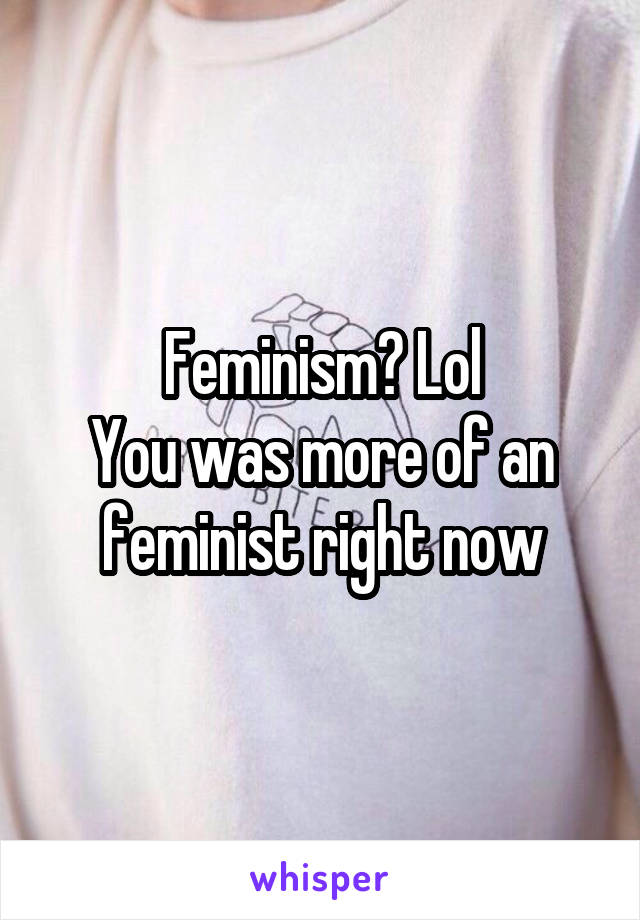 Feminism? Lol
You was more of an feminist right now