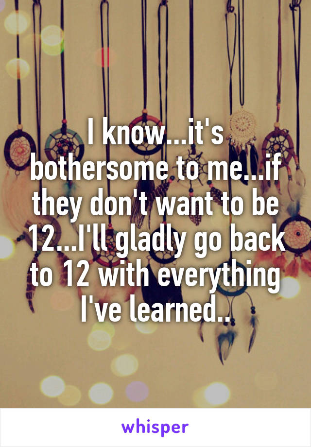 I know...it's bothersome to me...if they don't want to be 12...I'll gladly go back to 12 with everything I've learned..