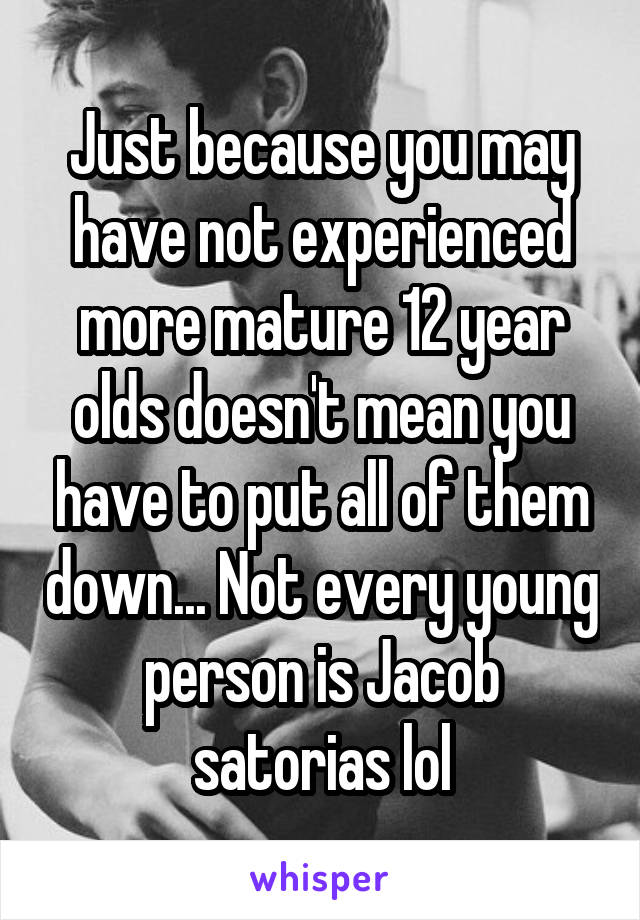 Just because you may have not experienced more mature 12 year olds doesn't mean you have to put all of them down... Not every young person is Jacob satorias lol