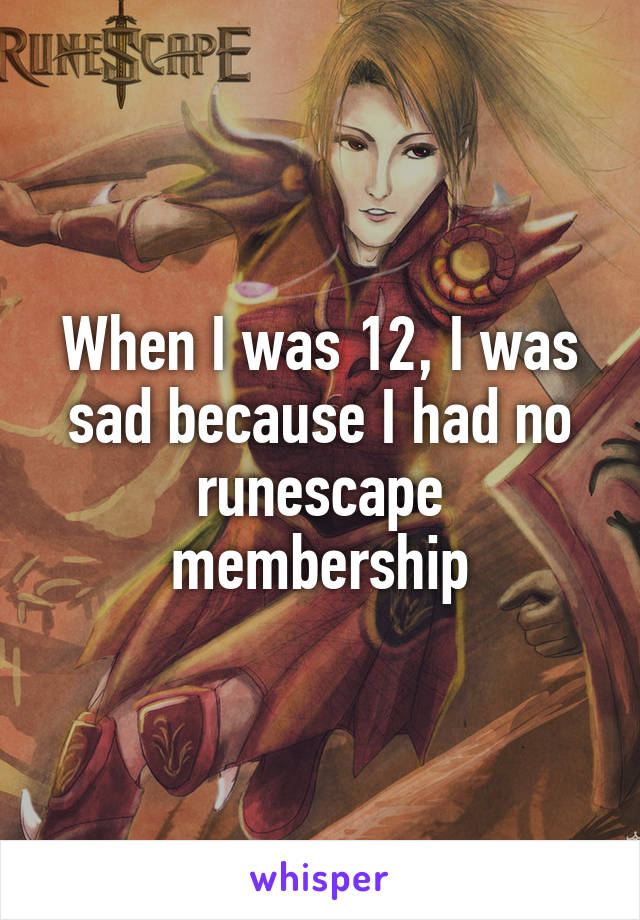 When I was 12, I was sad because I had no runescape membership