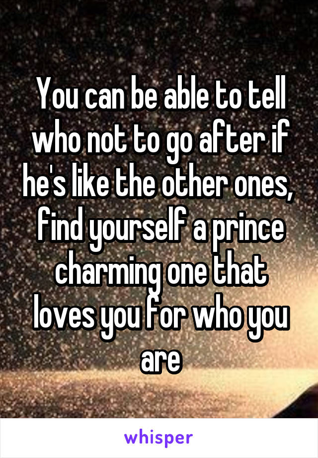 You can be able to tell who not to go after if he's like the other ones,  find yourself a prince charming one that loves you for who you are