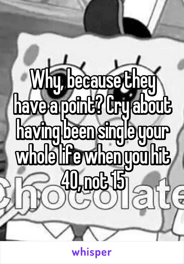 Why, because they have a point? Cry about having been single your whole life when you hit 40, not 15