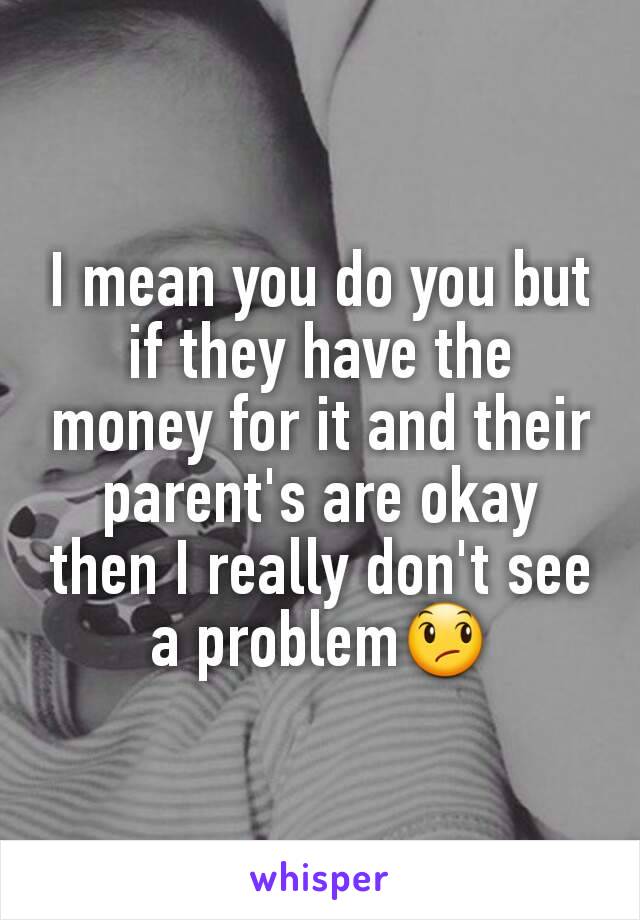 I mean you do you but if they have the money for it and their parent's are okay then I really don't see a problem😞