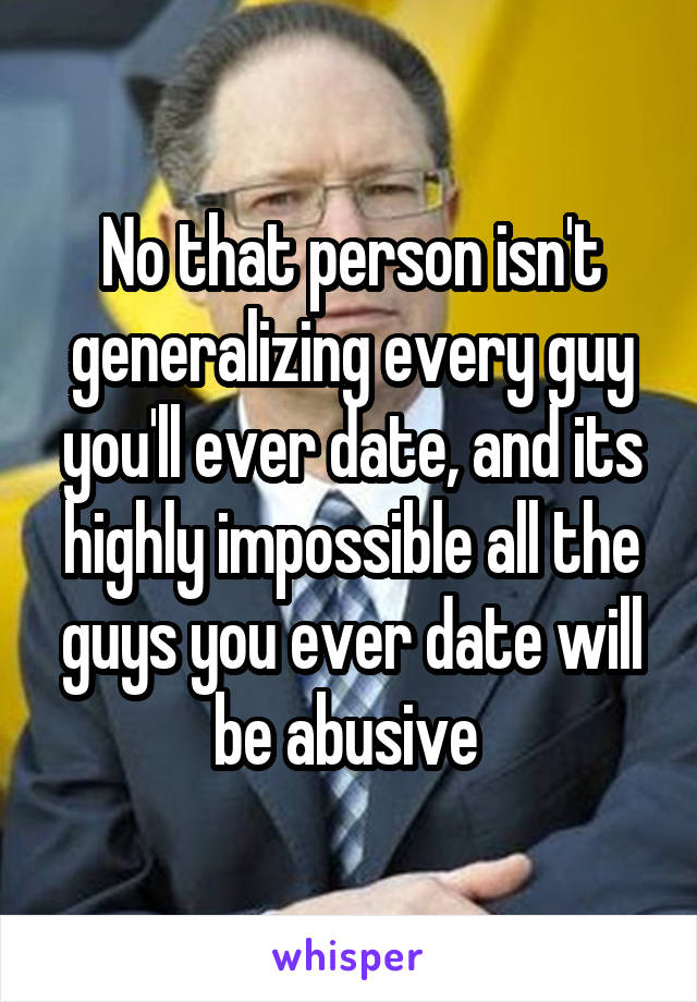 No that person isn't generalizing every guy you'll ever date, and its highly impossible all the guys you ever date will be abusive 