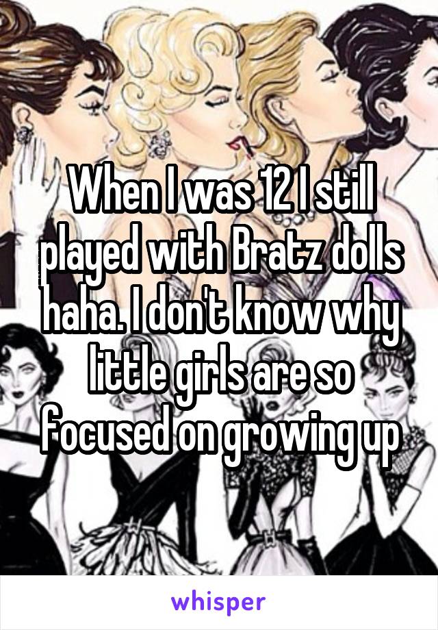 When I was 12 I still played with Bratz dolls haha. I don't know why little girls are so focused on growing up