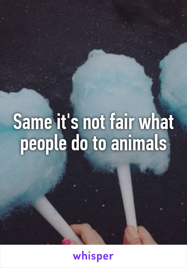 Same it's not fair what people do to animals