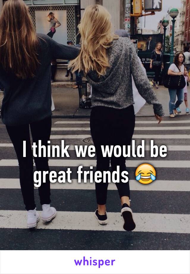 I think we would be great friends 😂