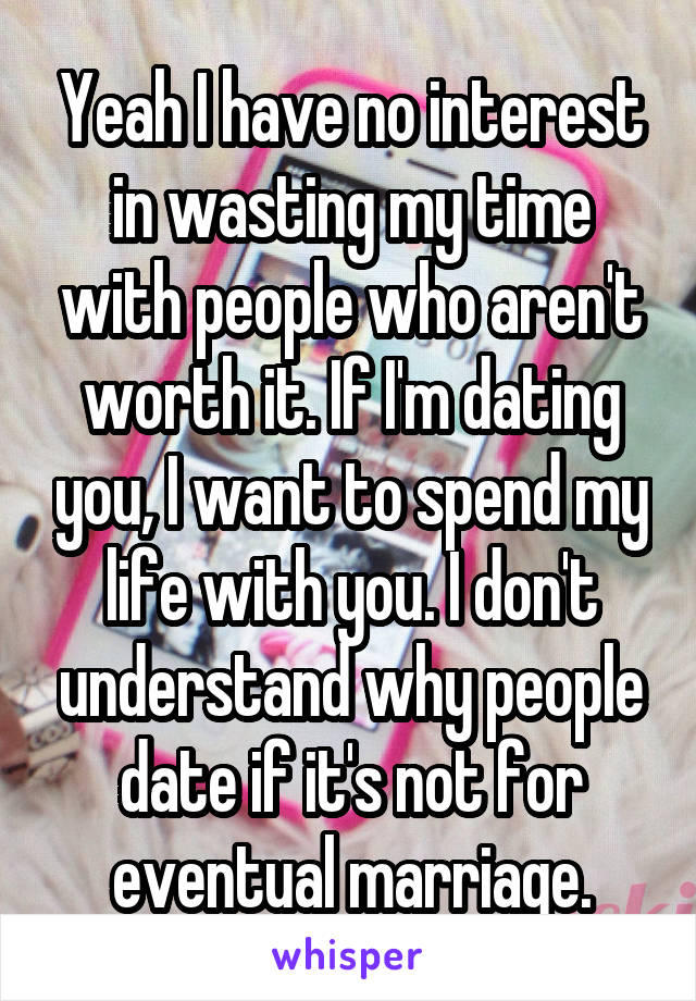 Yeah I have no interest in wasting my time with people who aren't worth it. If I'm dating you, I want to spend my life with you. I don't understand why people date if it's not for eventual marriage.