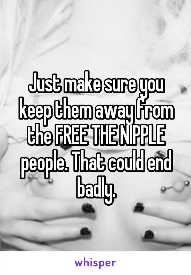 Just make sure you keep them away from the FREE THE NIPPLE people. That could end badly.