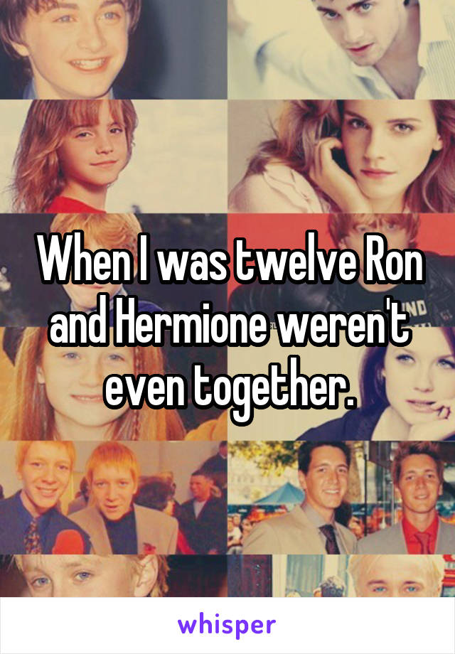 When I was twelve Ron and Hermione weren't even together.