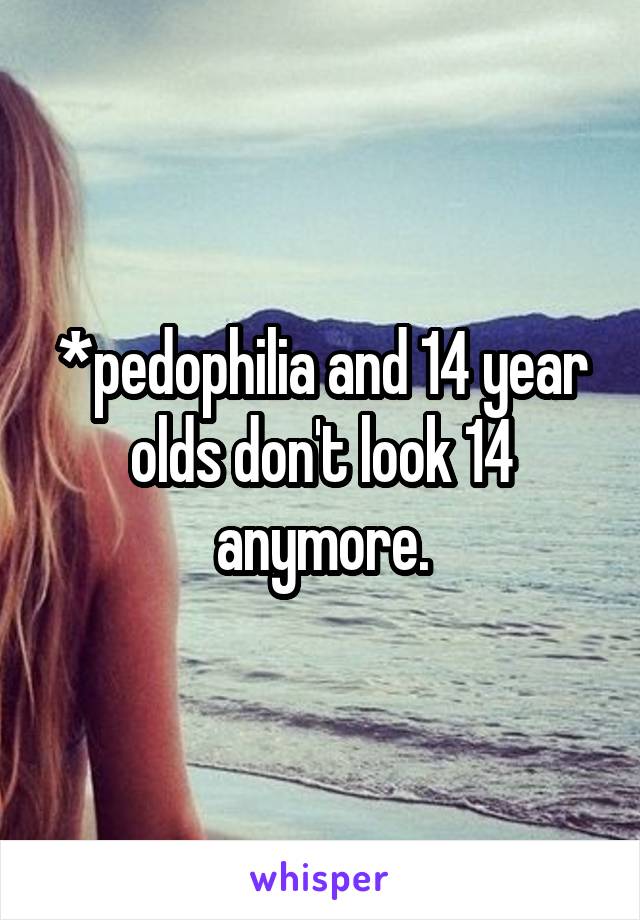 *pedophilia and 14 year olds don't look 14 anymore.