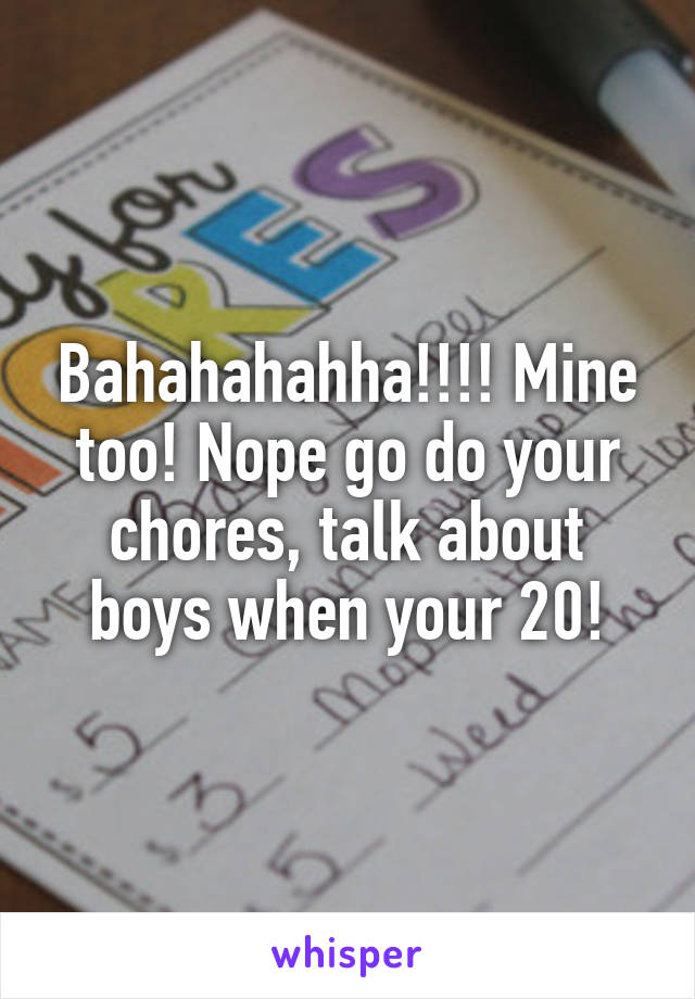 Bahahahahha!!!! Mine too! Nope go do your chores, talk about boys when your 20!