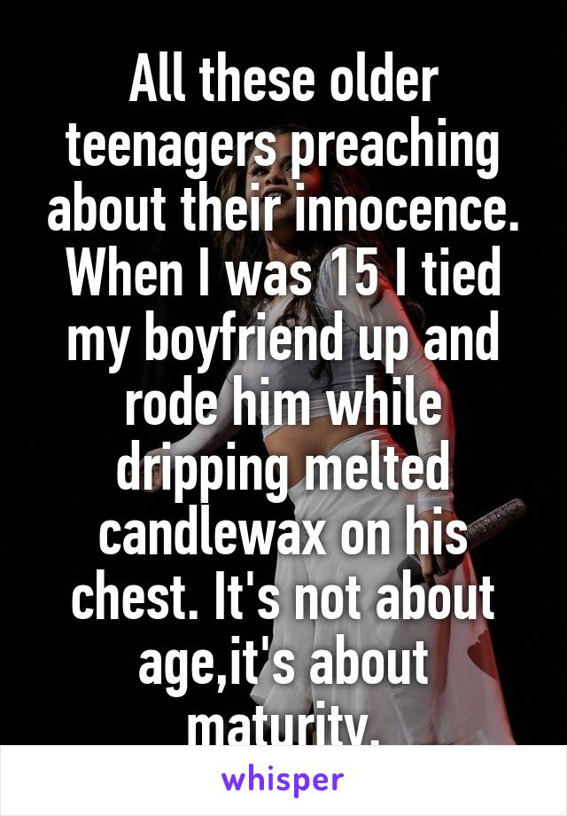 All these older teenagers preaching about their innocence. When I was 15 I tied my boyfriend up and rode him while dripping melted candlewax on his chest. It's not about age,it's about maturity.