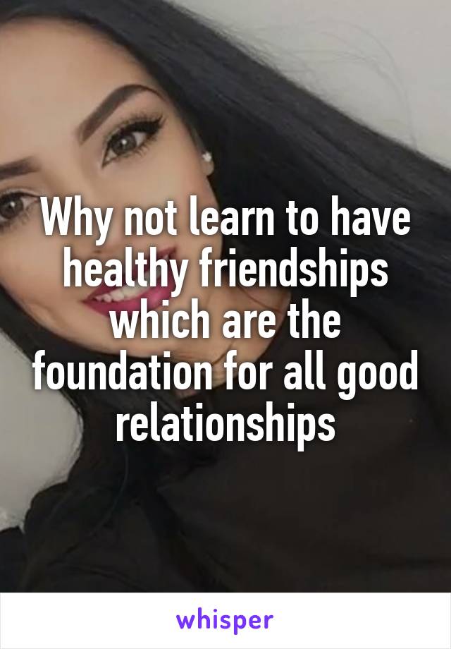 Why not learn to have healthy friendships which are the foundation for all good relationships