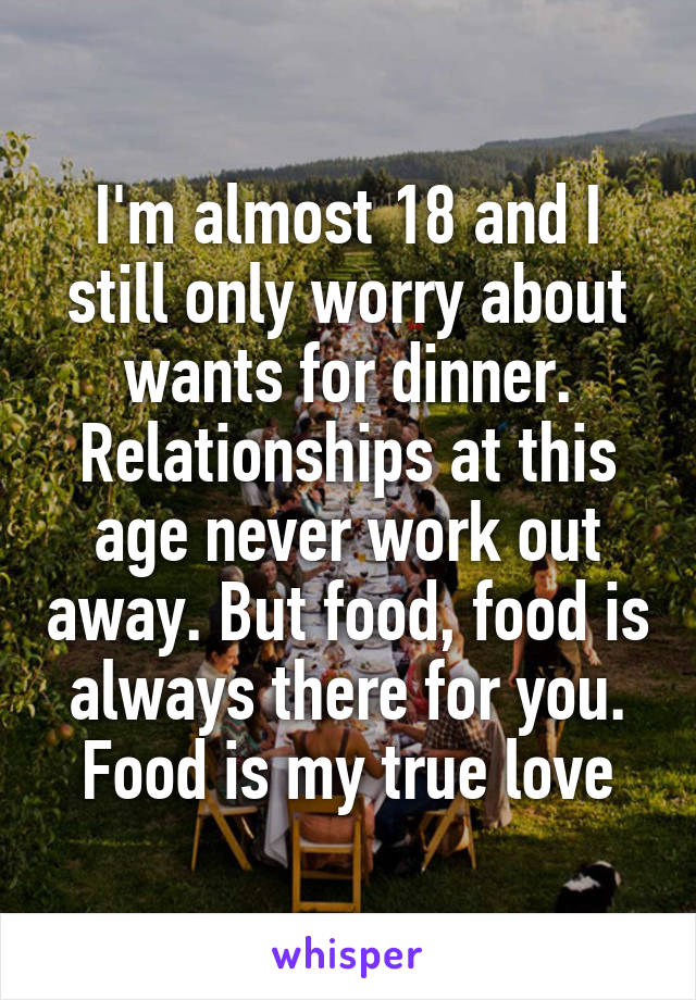 I'm almost 18 and I still only worry about wants for dinner. Relationships at this age never work out away. But food, food is always there for you. Food is my true love