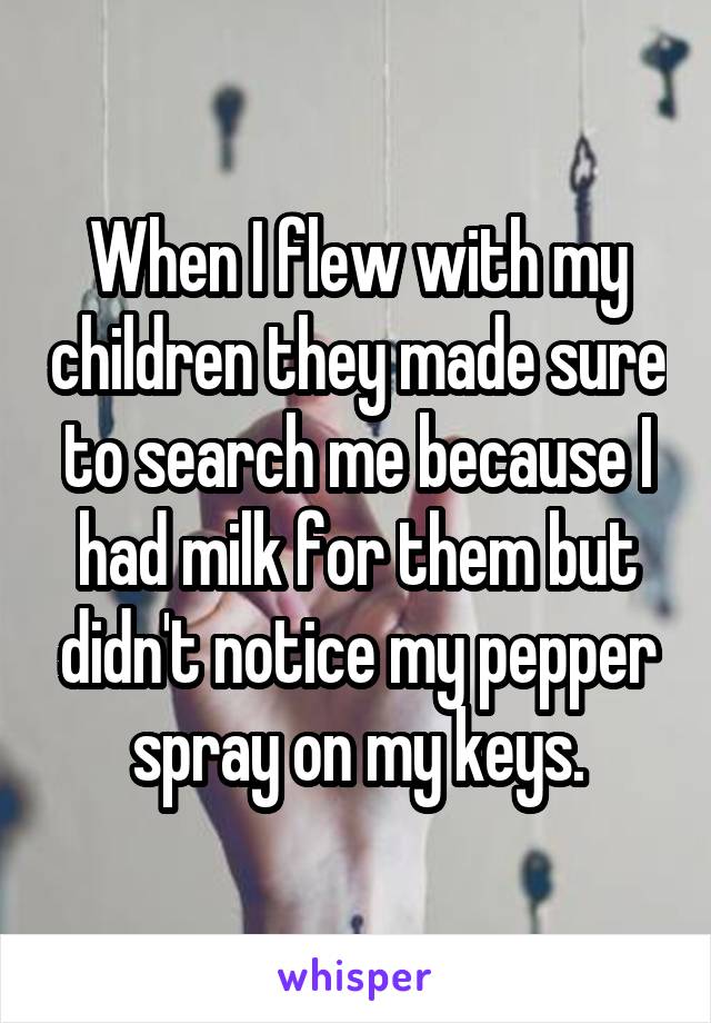 When I flew with my children they made sure to search me because I had milk for them but didn't notice my pepper spray on my keys.