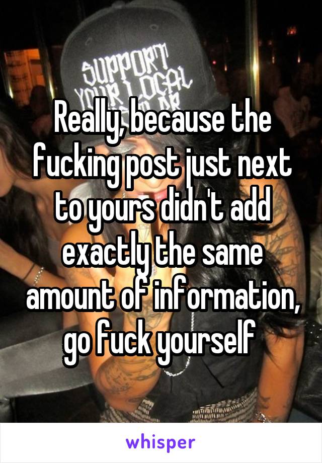 Really, because the fucking post just next to yours didn't add exactly the same amount of information, go fuck yourself 