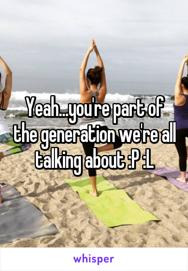 Yeah...you're part of the generation we're all talking about :P :L