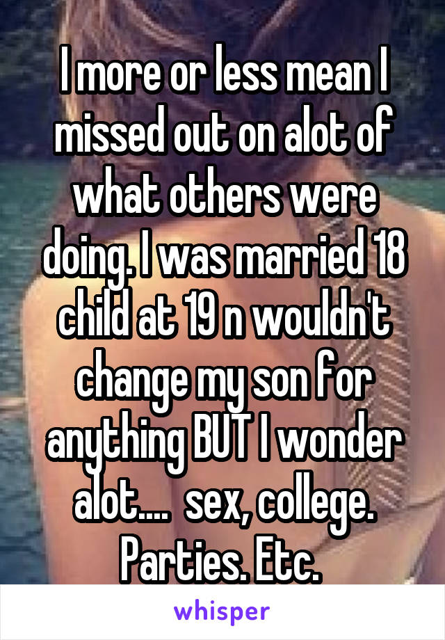 I more or less mean I missed out on alot of what others were doing. I was married 18 child at 19 n wouldn't change my son for anything BUT I wonder alot....  sex, college. Parties. Etc. 