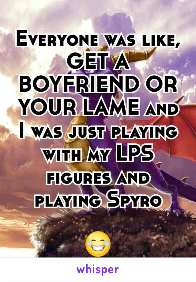 Everyone was like, GET A BOYFRIEND OR YOUR LAME and I was just playing with my LPS figures and playing Spyro

😂