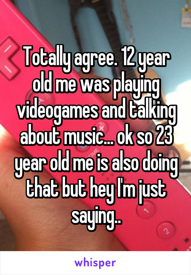 Totally agree. 12 year old me was playing videogames and talking about music... ok so 23 year old me is also doing that but hey I'm just saying..