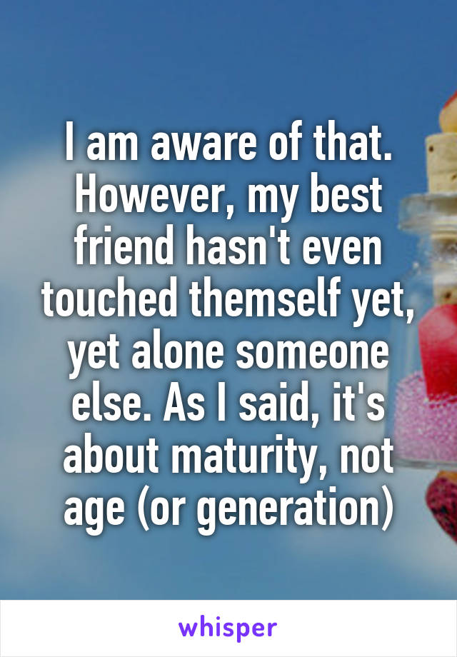 I am aware of that. However, my best friend hasn't even touched themself yet, yet alone someone else. As I said, it's about maturity, not age (or generation)