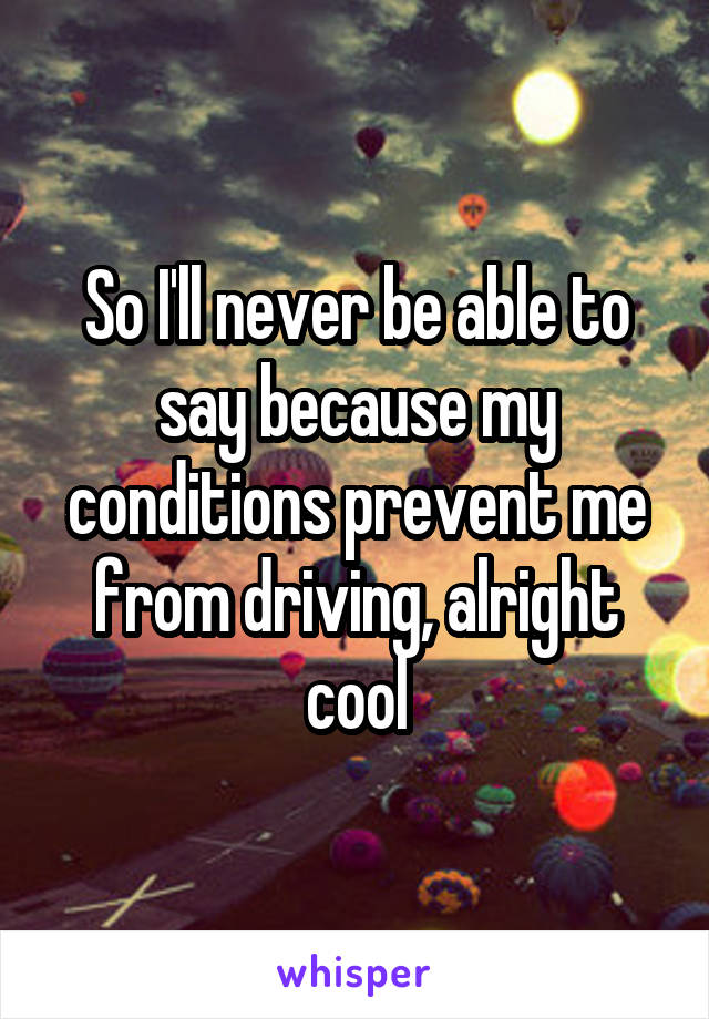 So I'll never be able to say because my conditions prevent me from driving, alright cool