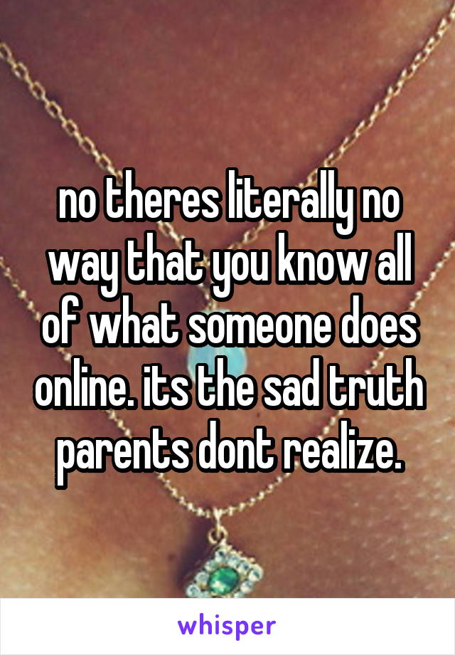 no theres literally no way that you know all of what someone does online. its the sad truth parents dont realize.