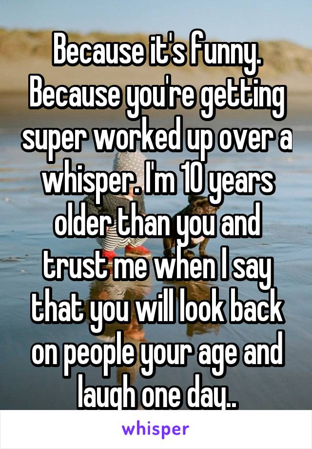 Because it's funny. Because you're getting super worked up over a whisper. I'm 10 years older than you and trust me when I say that you will look back on people your age and laugh one day..