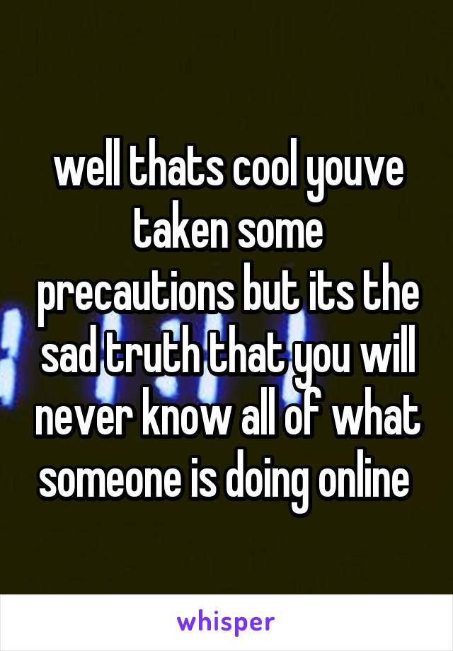 well thats cool youve taken some precautions but its the sad truth that you will never know all of what someone is doing online 